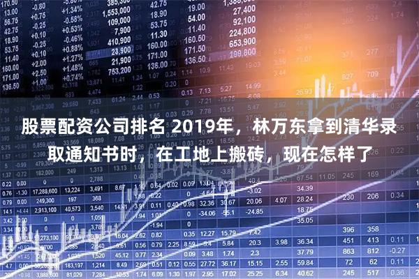 股票配资公司排名 2019年，林万东拿到清华录取通知书时，在工地上搬砖，现在怎样了