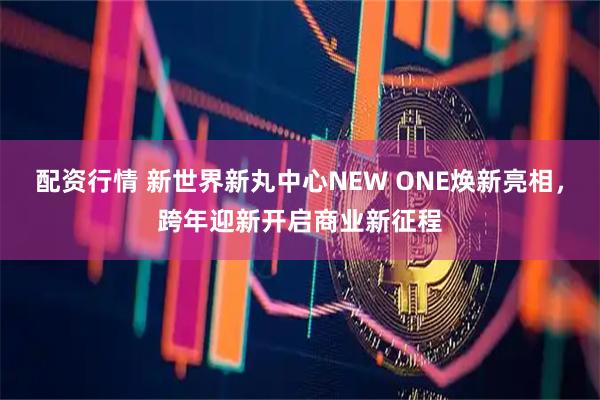 配资行情 新世界新丸中心NEW ONE焕新亮相，跨年迎新开启商业新征程