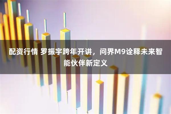 配资行情 罗振宇跨年开讲，问界M9诠释未来智能伙伴新定义