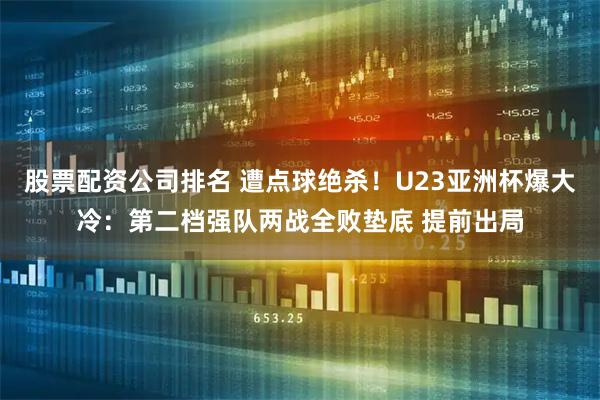 股票配资公司排名 遭点球绝杀！U23亚洲杯爆大冷：第二档强队两战全败垫底 提前出局