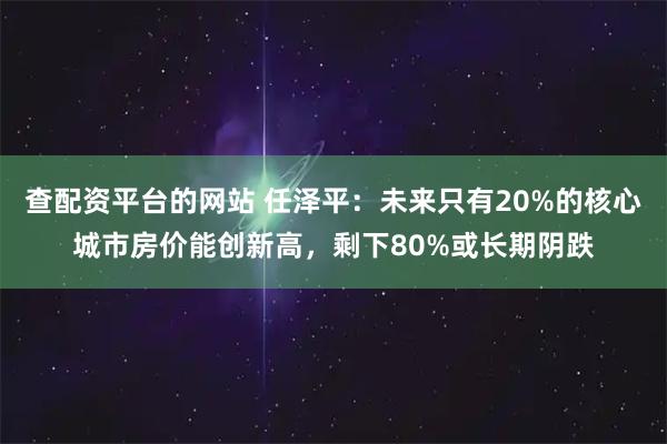 查配资平台的网站 任泽平：未来只有20%的核心城市房价能创新高，剩下80%或长期阴跌