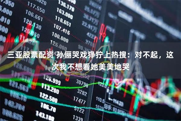 三亚股票配资 孙俪哭戏狰狞上热搜：对不起，这次我不想看她美美地哭