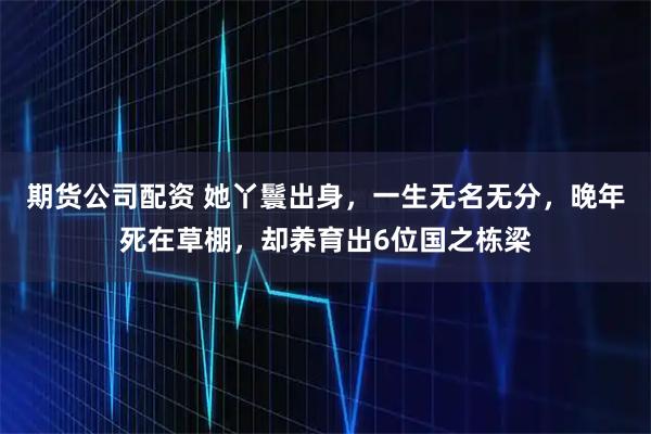期货公司配资 她丫鬟出身，一生无名无分，晚年死在草棚，却养育出6位国之栋梁