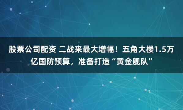 股票公司配资 二战来最大增幅！五角大楼1.5万亿国防预算，准备打造“黄金舰队”