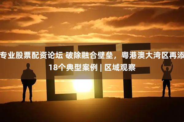 专业股票配资论坛 破除融合壁垒，粤港澳大湾区再添18个典型案例 | 区域观察