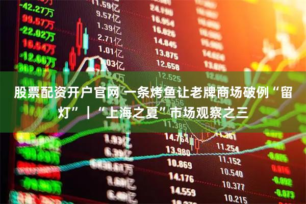 股票配资开户官网 一条烤鱼让老牌商场破例“留灯”｜“上海之夏”市场观察之三